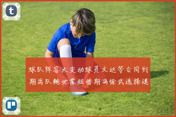 球队阵容大变动球员文达等合同到期离队鲍世蒙租借期满徐武选择退役