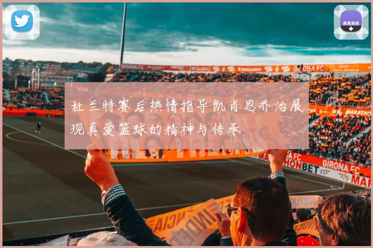 杜兰特赛后热情指导凯肖恩乔治展现真爱篮球的精神与传承