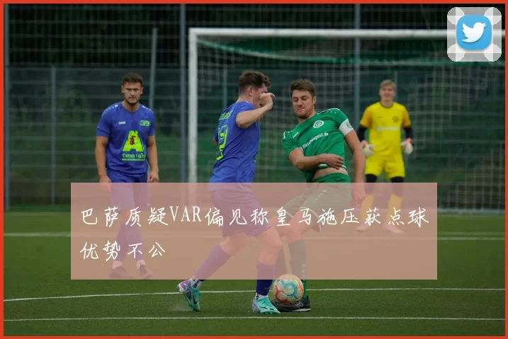 巴萨质疑VAR偏见称皇马施压获点球优势不公
