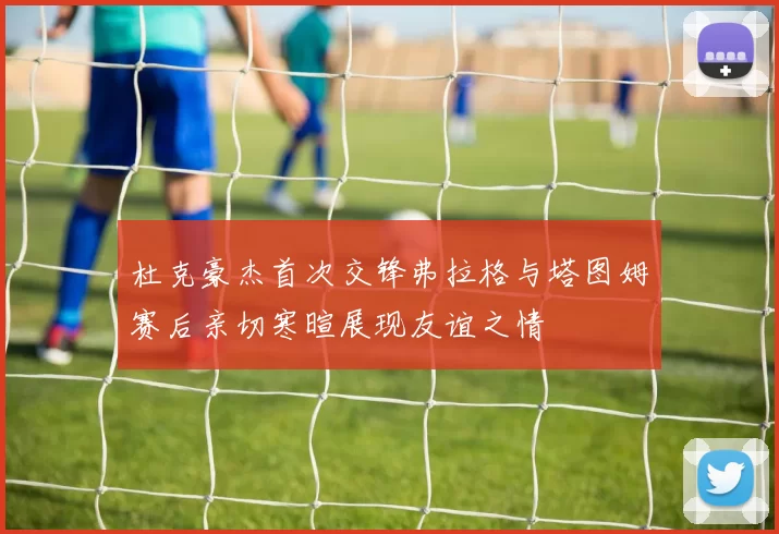 杜克豪杰首次交锋弗拉格与塔图姆赛后亲切寒暄展现友谊之情