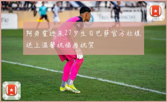 阿劳霍迎来27岁生日巴萨官方社媒送上温馨祝福与祝贺