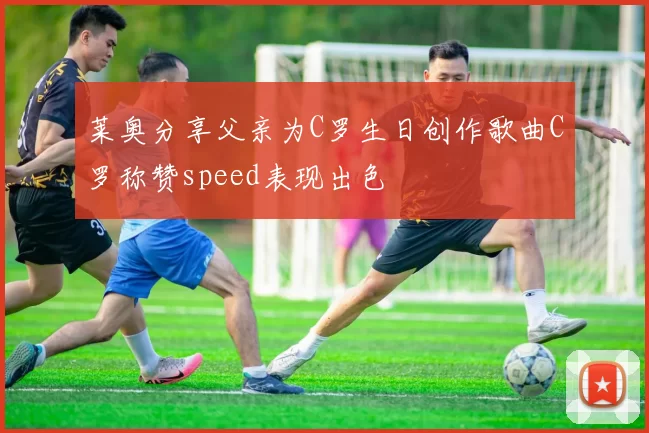 莱奥分享父亲为C罗生日创作歌曲C罗称赞speed表现出色