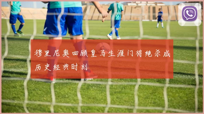 穆里尼奥回顾皇马生涯门将绝杀成历史经典时刻
