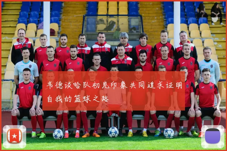 韦德谈哈队初见印象共同追求证明自我的篮球之路