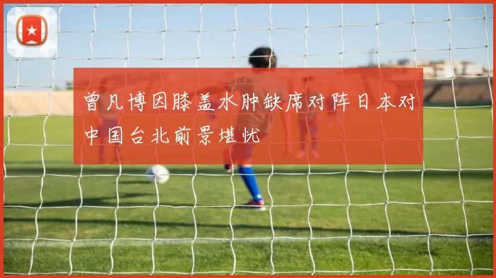 曾凡博因膝盖水肿缺席对阵日本对中国台北前景堪忧