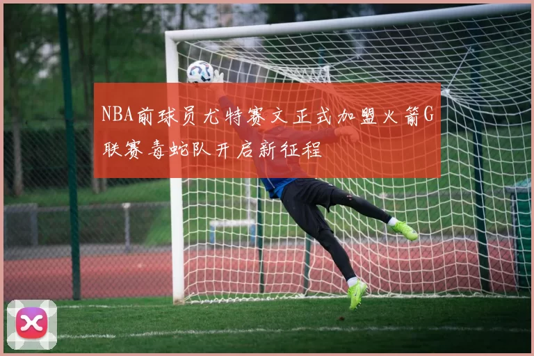 NBA前球员尤特赛文正式加盟火箭G联赛毒蛇队开启新征程
