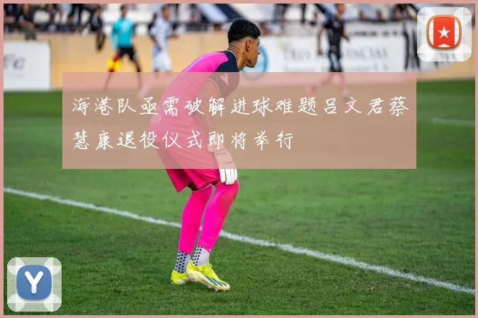 海港队亟需破解进球难题吕文君蔡慧康退役仪式即将举行