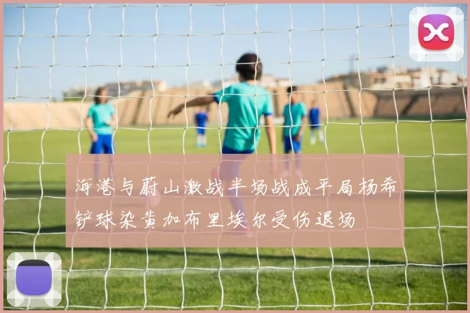 海港与蔚山激战半场战成平局杨希铲球染黄加布里埃尔受伤退场