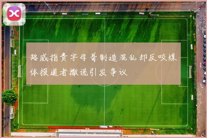路威指责字母哥制造混乱却反咬媒体报道者撒谎引发争议