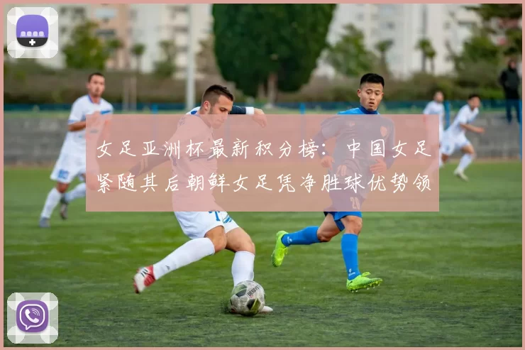 女足亚洲杯最新积分榜：中国女足紧随其后朝鲜女足凭净胜球优势领跑
