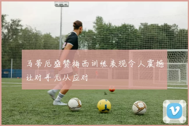 马蒂厄盛赞梅西训练表现令人震撼让对手无从应对