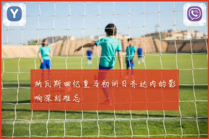 纳瓦斯回忆皇马初训日齐达内的影响深刻难忘