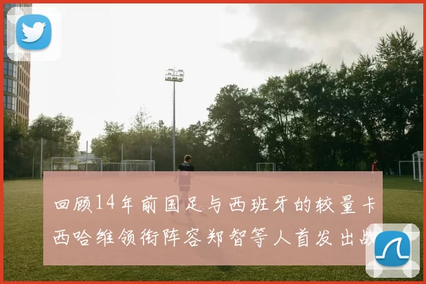 回顾14年前国足与西班牙的较量卡西哈维领衔阵容郑智等人首发出战