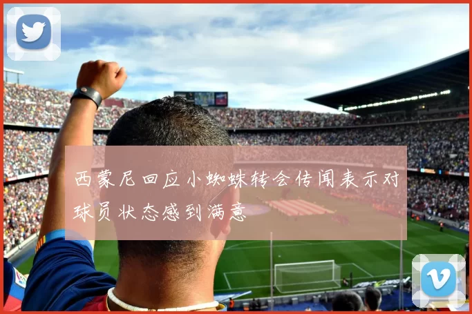 西蒙尼回应小蜘蛛转会传闻表示对球员状态感到满意