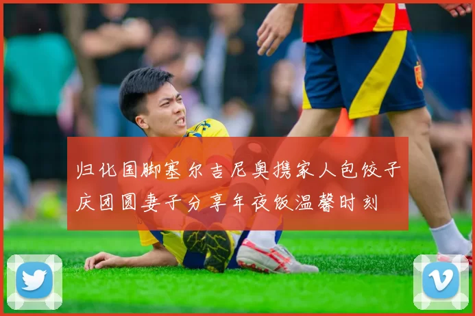 归化国脚塞尔吉尼奥携家人包饺子庆团圆妻子分享年夜饭温馨时刻
