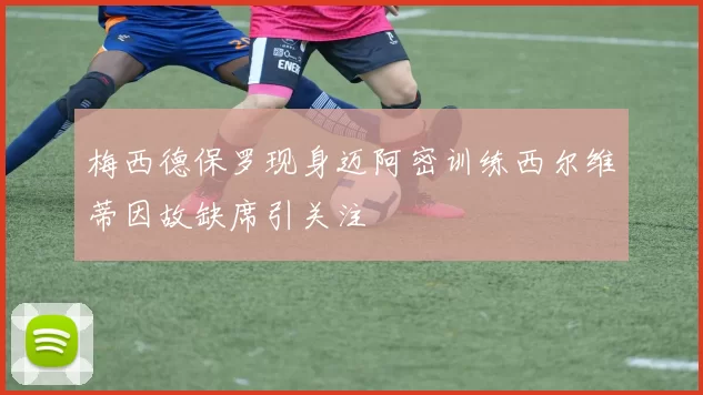 梅西德保罗现身迈阿密训练西尔维蒂因故缺席引关注