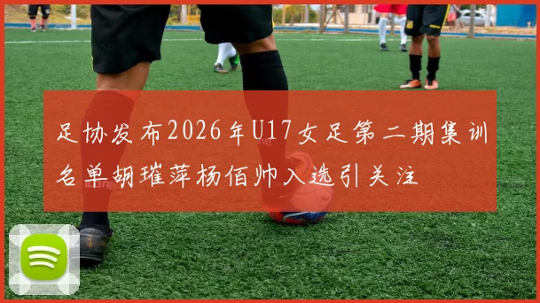 足协发布2026年U17女足第二期集训名单胡璀萍杨佰帅入选引关注