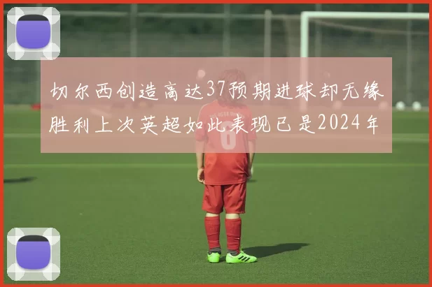 切尔西创造高达37预期进球却无缘胜利上次英超如此表现已是2024年3月