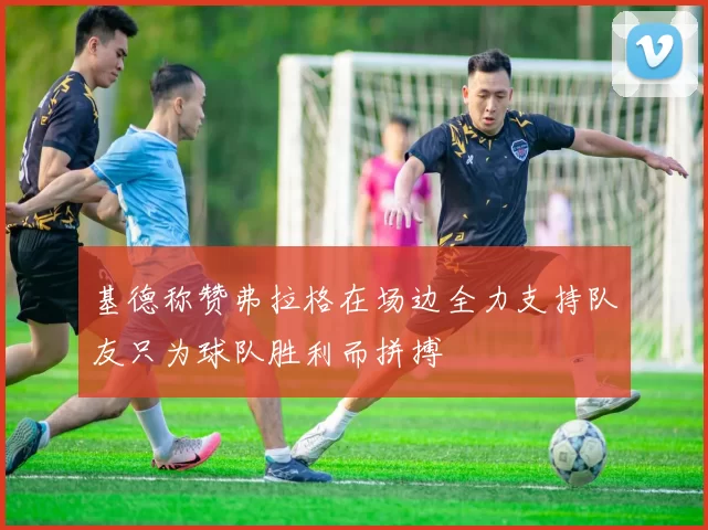 基德称赞弗拉格在场边全力支持队友只为球队胜利而拼搏