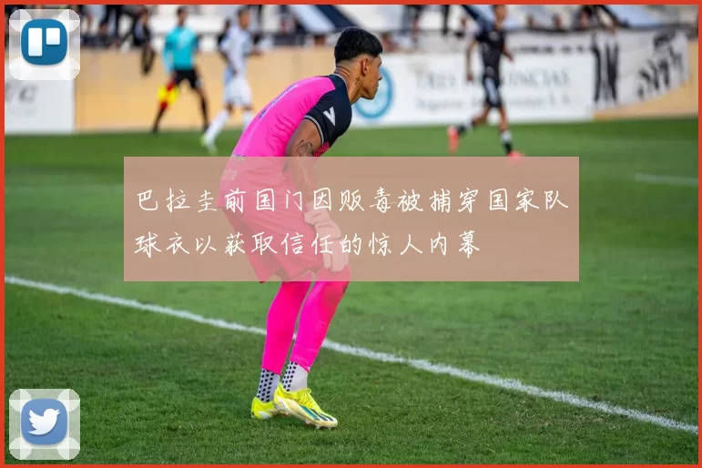 巴拉圭前国门因贩毒被捕穿国家队球衣以获取信任的惊人内幕