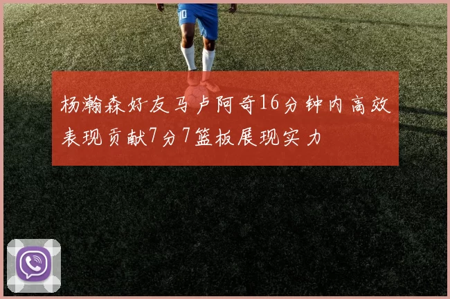 杨瀚森好友马卢阿奇16分钟内高效表现贡献7分7篮板展现实力