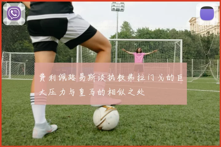 费利佩路易斯谈执教弗拉门戈的巨大压力与皇马的相似之处