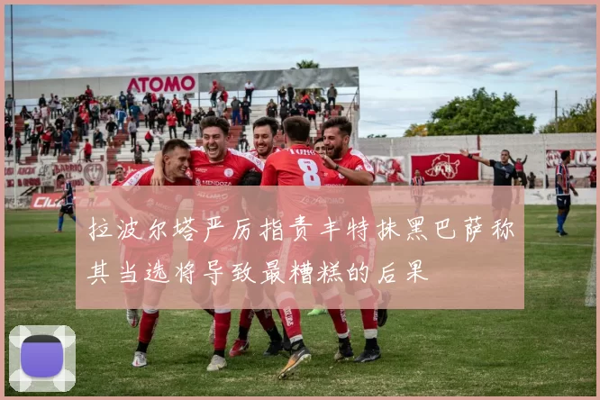 拉波尔塔严厉指责丰特抹黑巴萨称其当选将导致最糟糕的后果