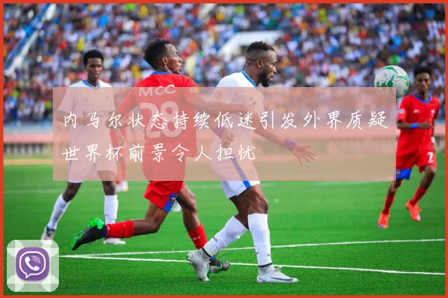 内马尔状态持续低迷引发外界质疑世界杯前景令人担忧