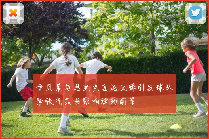 登贝莱与恩里克言论交锋引发球队紧张气氛或影响续约前景