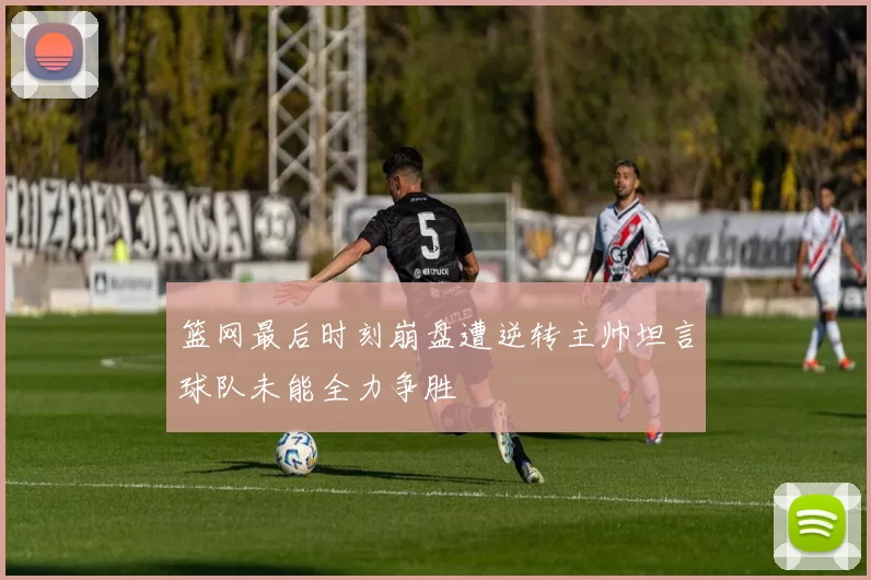 篮网最后时刻崩盘遭逆转主帅坦言球队未能全力争胜