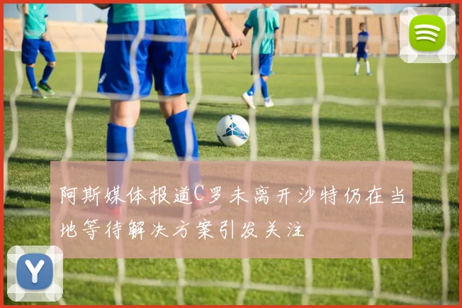 阿斯媒体报道C罗未离开沙特仍在当地等待解决方案引发关注