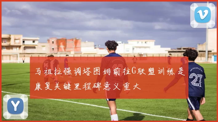 马祖拉强调塔图姆前往G联盟训练是康复关键里程碑意义重大