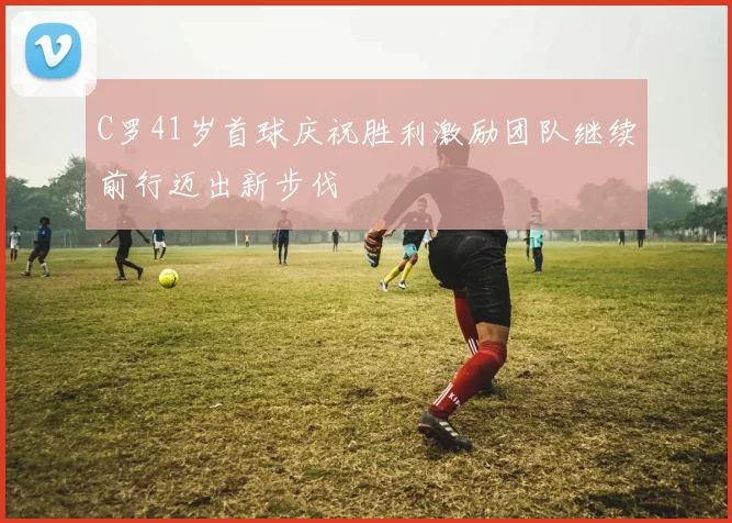C罗41岁首球庆祝胜利激励团队继续前行迈出新步伐